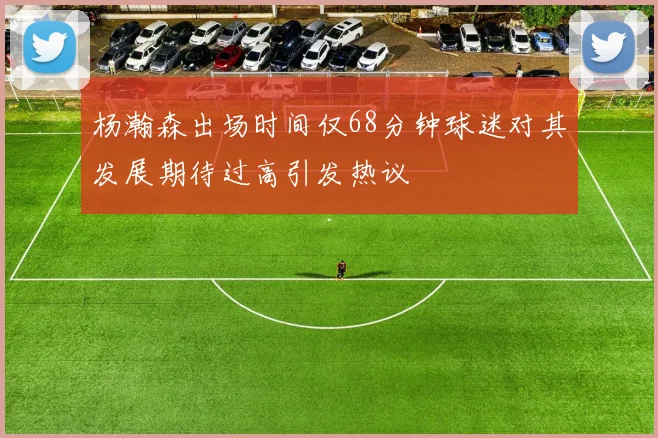 杨瀚森出场时间仅68分钟球迷对其发展期待过高引发热议