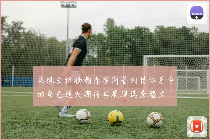 美媒分析杨瀚森在斯普利特体系中的角色迷失期待其展现选秀潜力