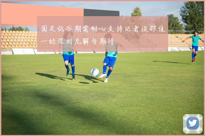 国足低谷期需耐心支持记者谈邵佳一的深刻见解与期待