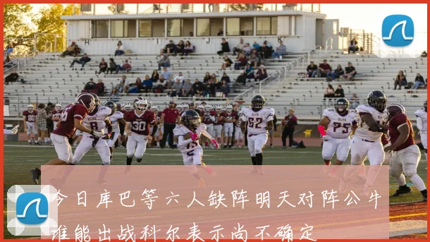 今日库巴等六人缺阵明天对阵公牛谁能出战科尔表示尚不确定