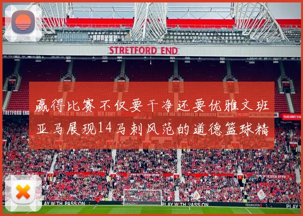 赢得比赛不仅要干净还要优雅文班亚马展现14马刺风范的道德篮球精神