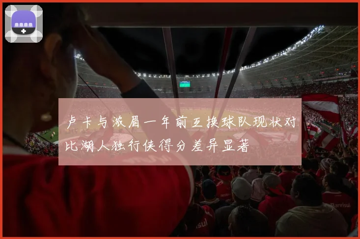 卢卡与浓眉一年前互换球队现状对比湖人独行侠得分差异显著