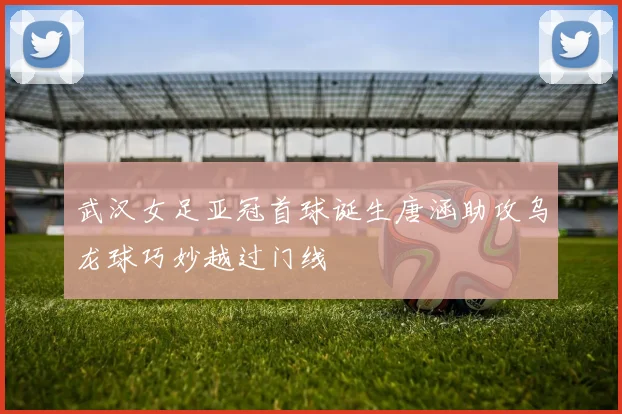 武汉女足亚冠首球诞生唐涵助攻乌龙球巧妙越过门线