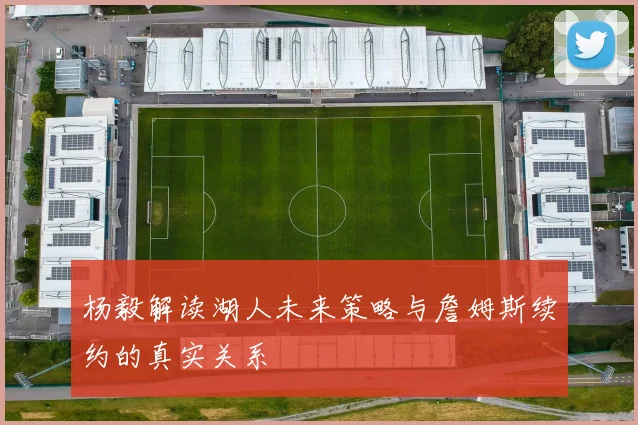 杨毅解读湖人未来策略与詹姆斯续约的真实关系