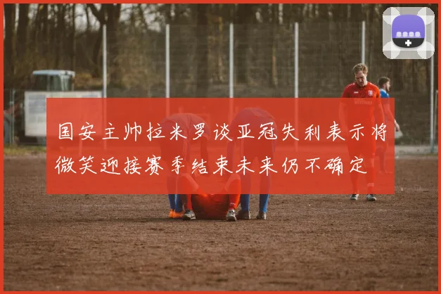 国安主帅拉米罗谈亚冠失利表示将微笑迎接赛季结束未来仍不确定