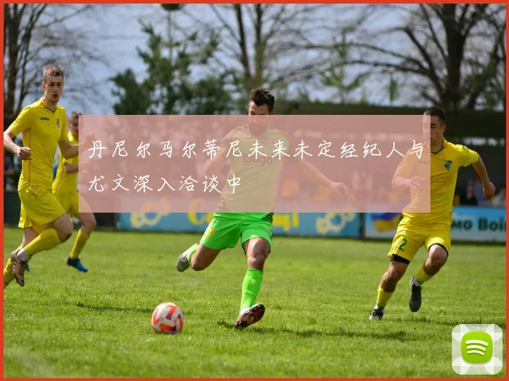 丹尼尔马尔蒂尼未来未定经纪人与尤文深入洽谈中