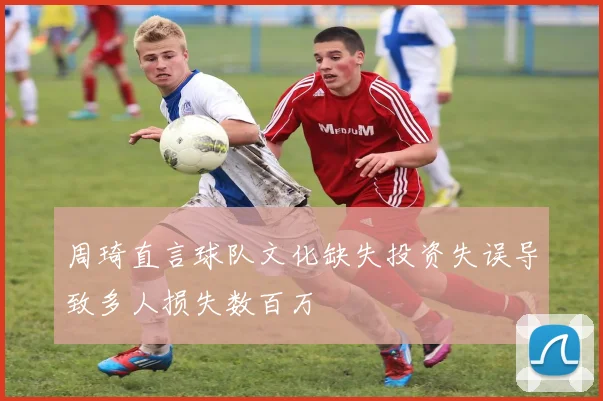 周琦直言球队文化缺失投资失误导致多人损失数百万