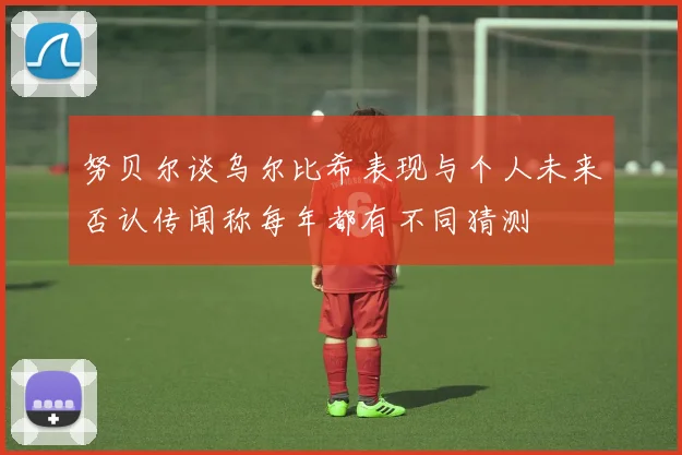 努贝尔谈乌尔比希表现与个人未来否认传闻称每年都有不同猜测