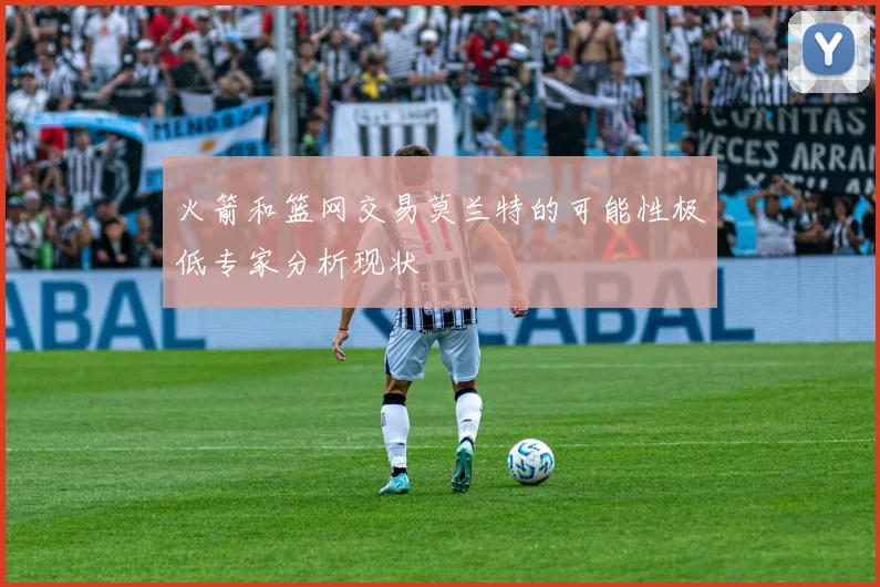 火箭和篮网交易莫兰特的可能性极低专家分析现状