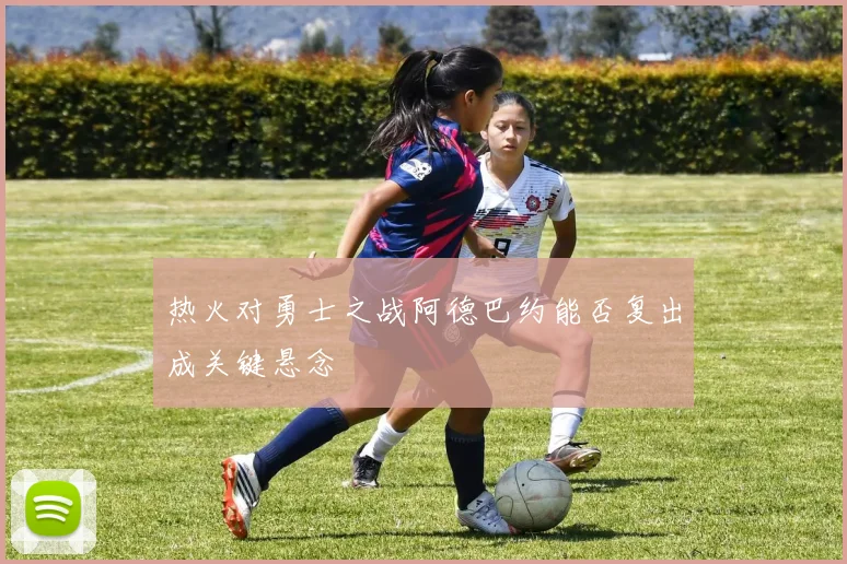 热火对勇士之战阿德巴约能否复出成关键悬念