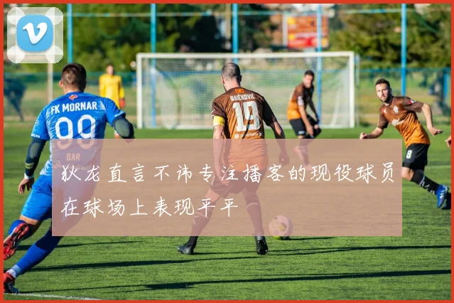 狄龙直言不讳专注播客的现役球员在球场上表现平平