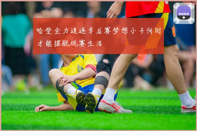 哈登全力追逐季后赛梦想小卡何时才能摆脱观赛生活