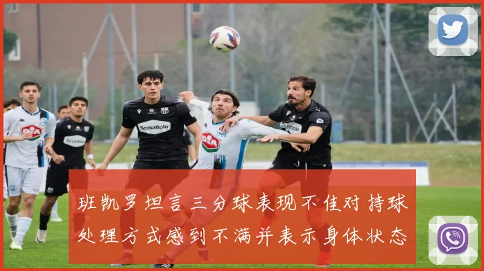 班凯罗坦言三分球表现不佳对持球处理方式感到不满并表示身体状态提升