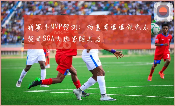 新赛季MVP预测：约基奇遥遥领先东契奇SGA文班紧随其后