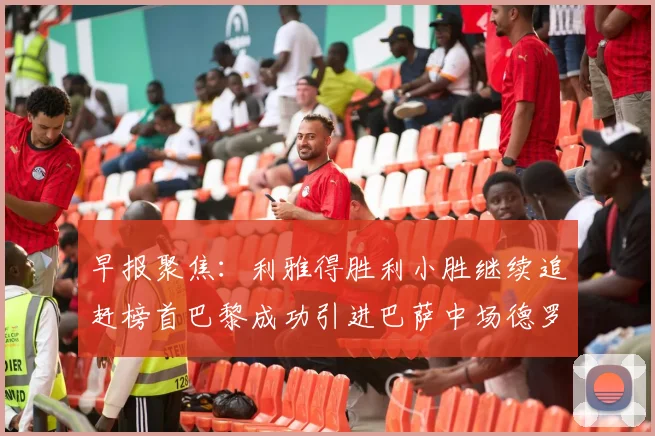 早报聚焦：利雅得胜利小胜继续追赶榜首巴黎成功引进巴萨中场德罗