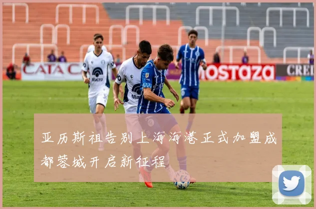 亚历斯祖告别上海海港正式加盟成都蓉城开启新征程