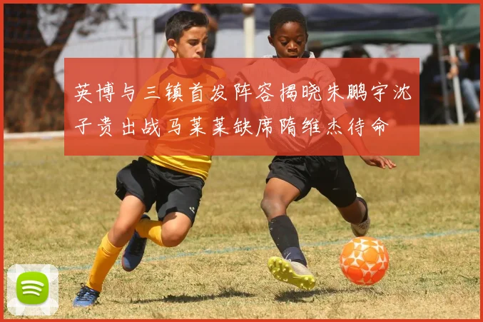 英博与三镇首发阵容揭晓朱鹏宇沈子贵出战马莱莱缺席隋维杰待命