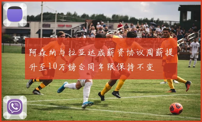 阿森纳与拉亚达成薪资协议周薪提升至10万镑合同年限保持不变