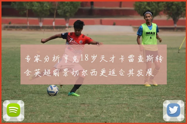 专家分析亨克18岁天才卡雷查斯转会英超前景切尔西更适合其发展