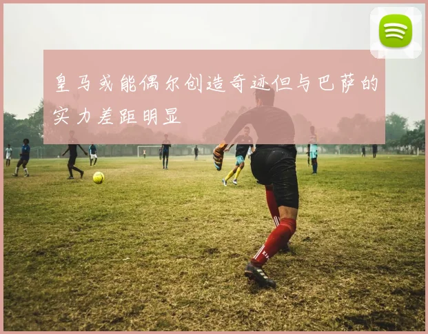 皇马或能偶尔创造奇迹但与巴萨的实力差距明显