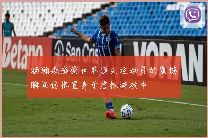 杨瀚森感受世界顶尖运动员的震撼瞬间仿佛置身于虚拟游戏中