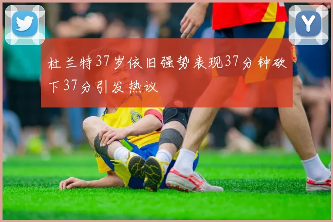 杜兰特37岁依旧强势表现37分钟砍下37分引发热议