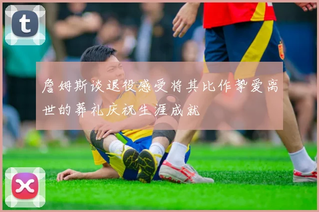 詹姆斯谈退役感受将其比作挚爱离世的葬礼庆祝生涯成就