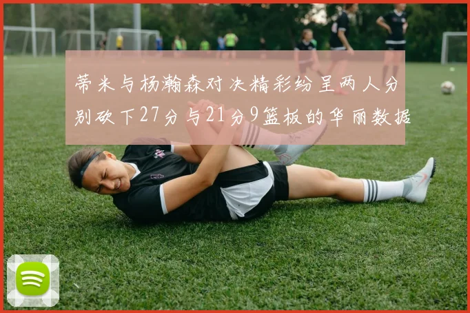 蒂米与杨瀚森对决精彩纷呈两人分别砍下27分与21分9篮板的华丽数据