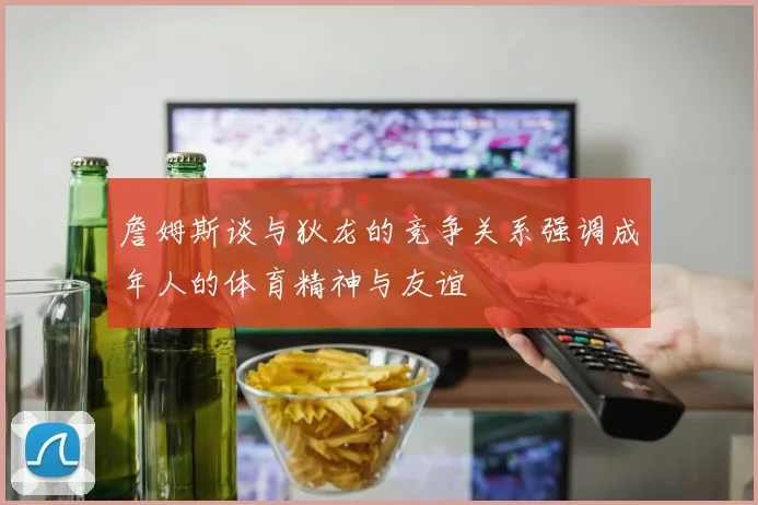 詹姆斯谈与狄龙的竞争关系强调成年人的体育精神与友谊