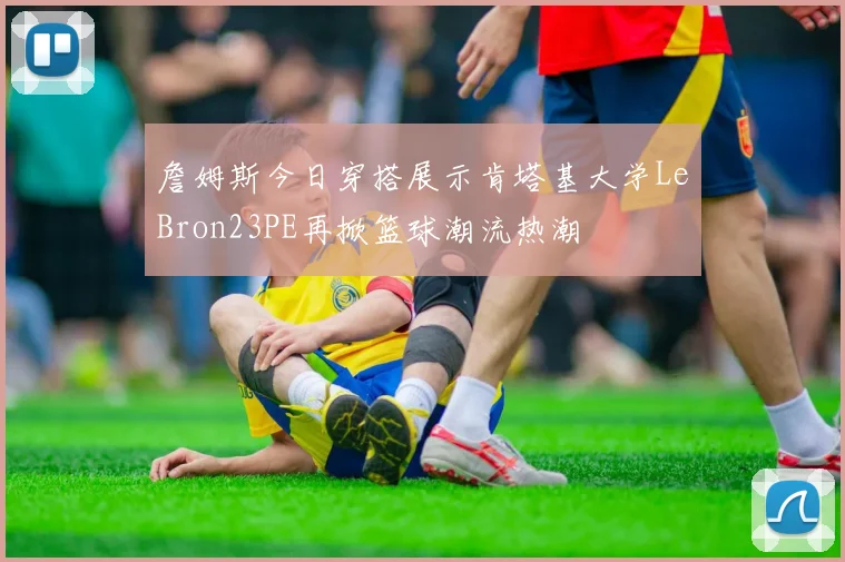 詹姆斯今日穿搭展示肯塔基大学LeBron23PE再掀篮球潮流热潮