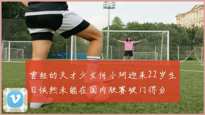 曾经的天才少女何小珂迎来22岁生日依然未能在国内联赛破门得分