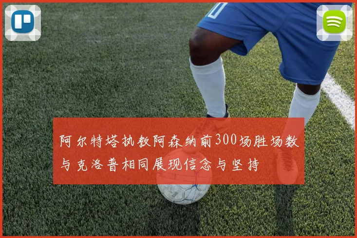阿尔特塔执教阿森纳前300场胜场数与克洛普相同展现信念与坚持